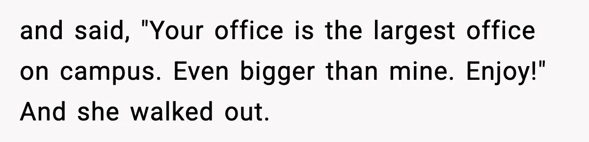 and said, "Your office is the largest office on campus. Even bigger than mine. Enjoy!" And she walked out.