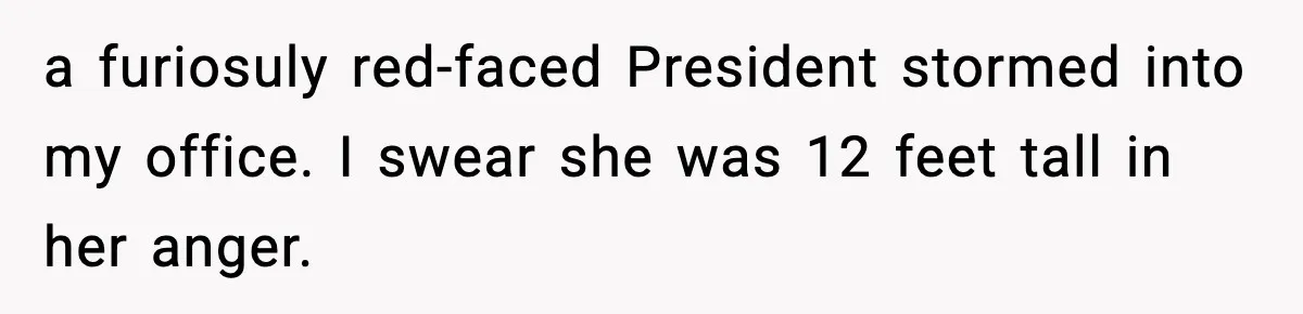 a furiosuly red-faced President stormed into my office. I swear she was 12 feet tall in her anger.