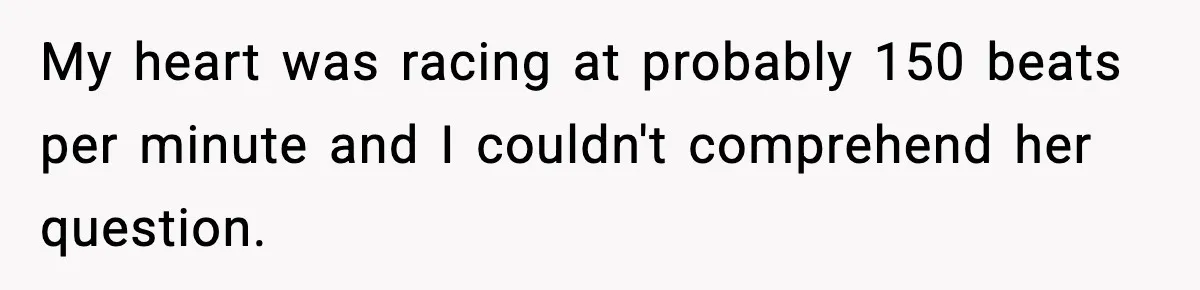 My heart was racing at probably 150 beats per minute and I couldn't comprehend her question.