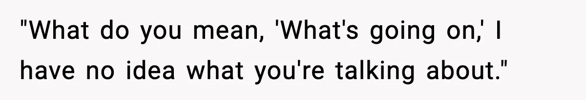 "What do you mean, 'What's going on,' I have no idea what you're talking about."