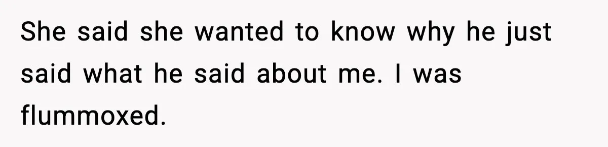 She said she wanted to know why he just said what he said about me. I was flummoxed.