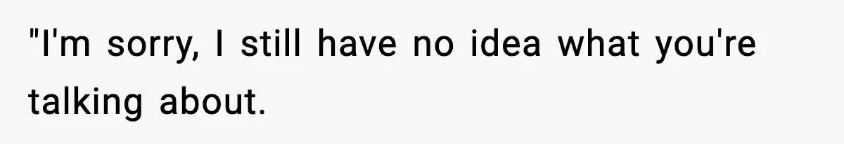 "I'm sorry, I still have no idea what you're talking about.