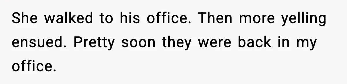 She walked to his office. Then more yelling ensued. Pretty soon they were back in my office.