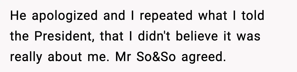 He apologized and I repeated what I told the President, that I didn't believe it was really about me. Mr So&So agreed.