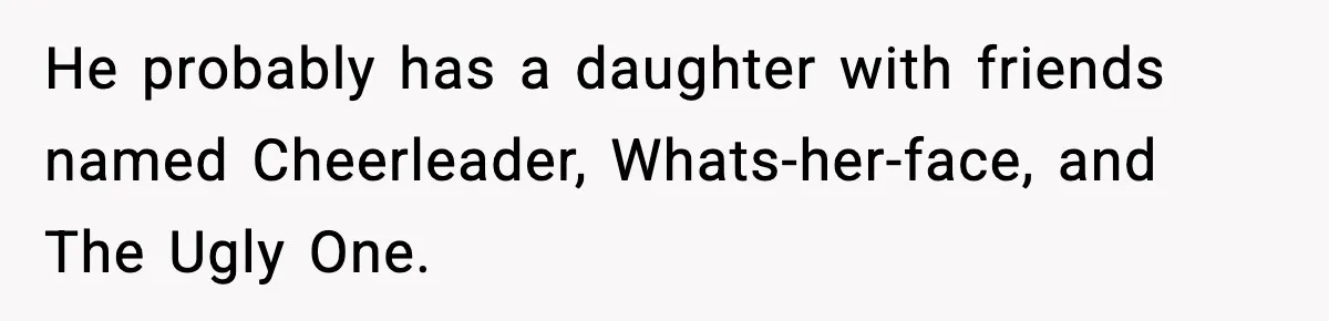 He probably has a daughter with friends named Cheerleader, Whats-her-face, and The Ugly One.