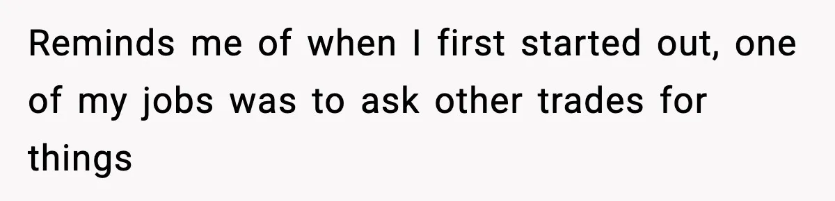 Reminds me of when I first started out, one of my jobs was to ask other trades for things