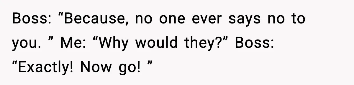 Boss: “Because, no one ever says no to you. ” Me: “Why would they?” Boss: “Exactly! Now go! ”