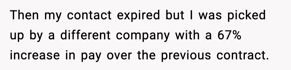 Then my contact expired but I was picked up by a different company with a 67% increase in pay over the previous contract.