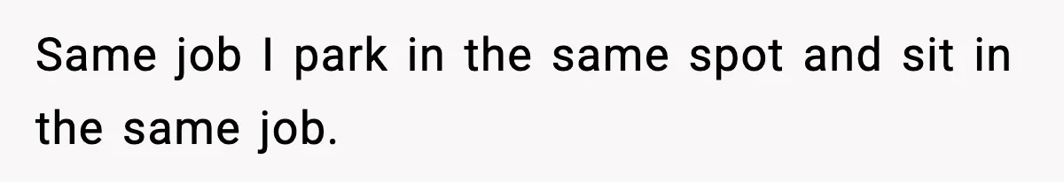 Same job I park in the same spot and sit in the same job.