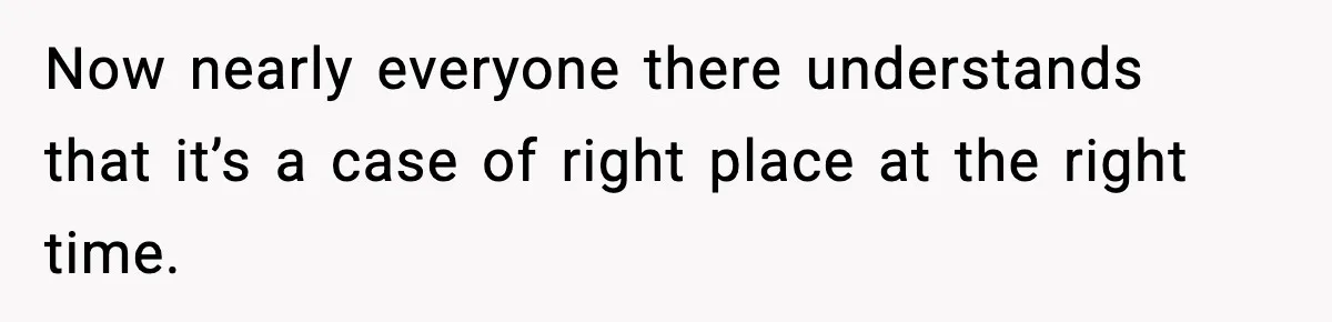 Now nearly everyone there understands that it’s a case of right place at the right time.