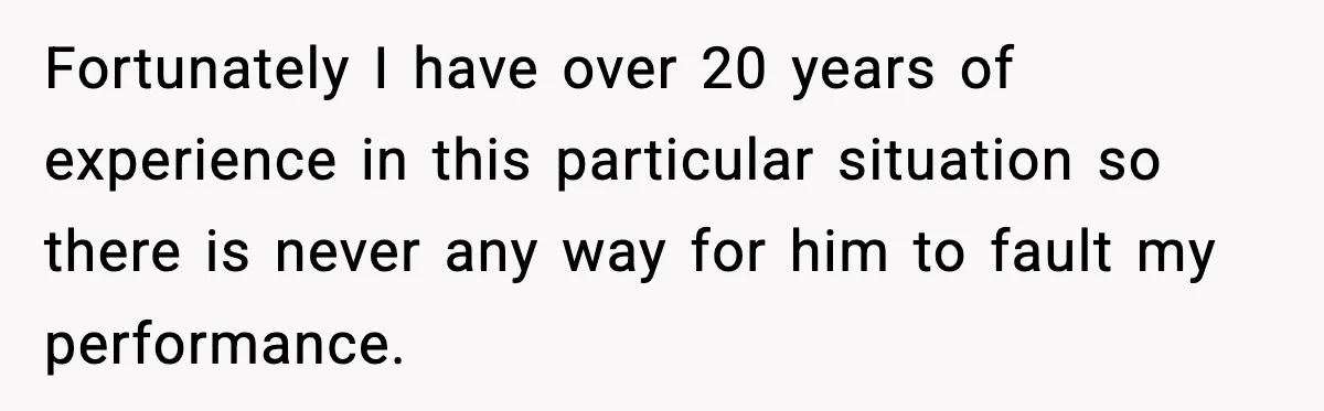 Fortunately I have over 20 years of experience in this particular situation so there is never any way for him to fault my performance.