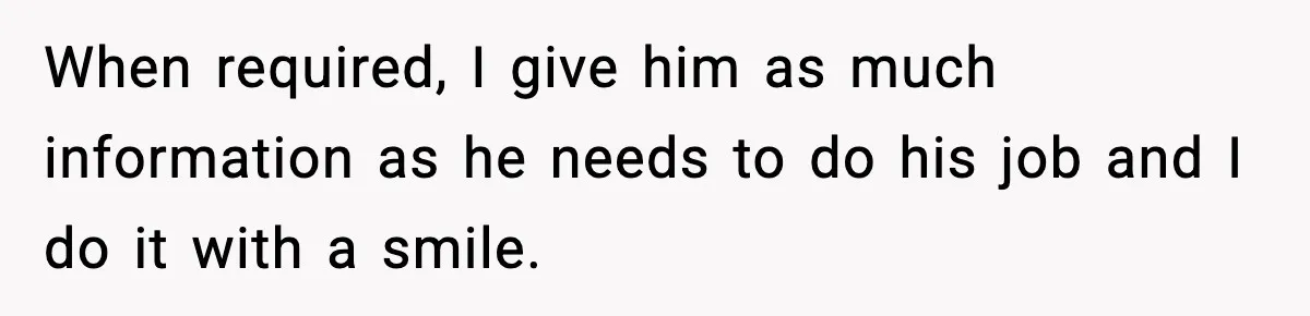 When required, I give him as much information as he needs to do his job and I do it with a smile.
