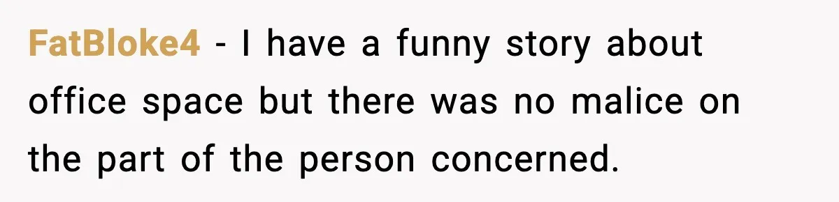 FatBloke4 − I have a funny story about office space but there was no malice on the part of the person concerned.
