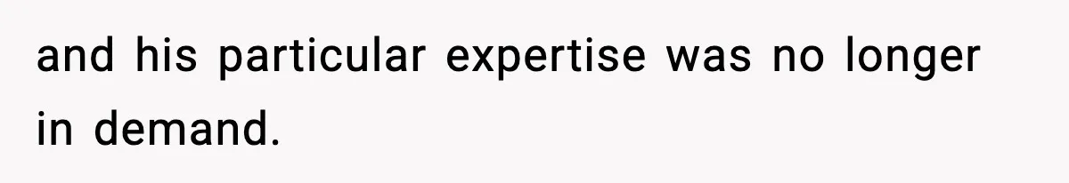 and his particular expertise was no longer in demand.