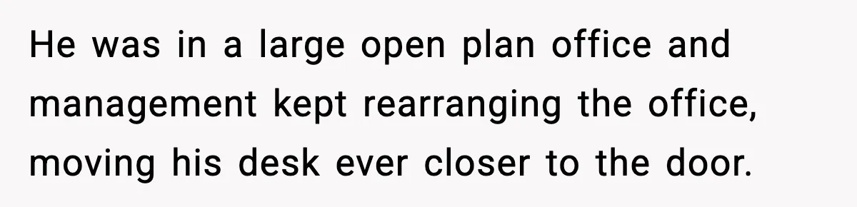 He was in a large open plan office and management kept rearranging the office, moving his desk ever closer to the door.