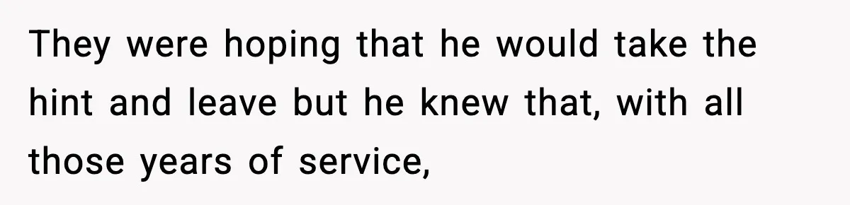 They were hoping that he would take the hint and leave but he knew that, with all those years of service,