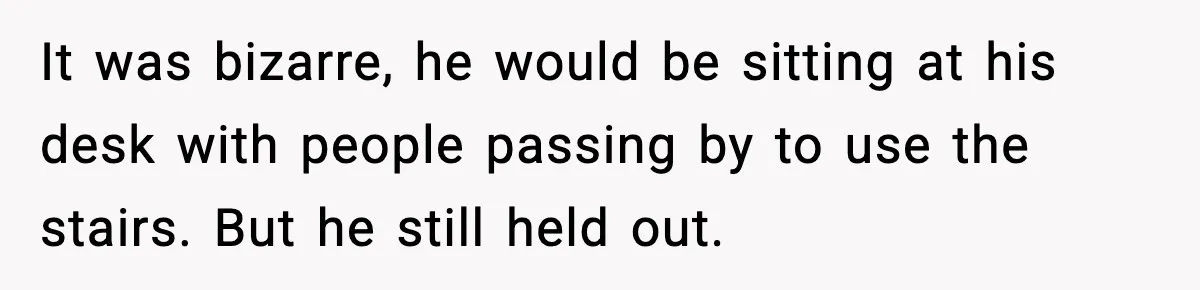 It was bizarre, he would be sitting at his desk with people passing by to use the stairs. But he still held out.