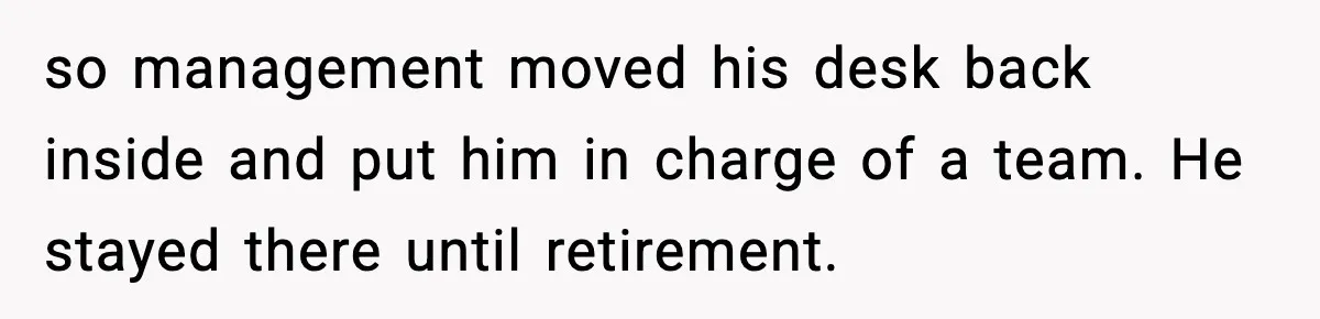 so management moved his desk back inside and put him in charge of a team. He stayed there until retirement.