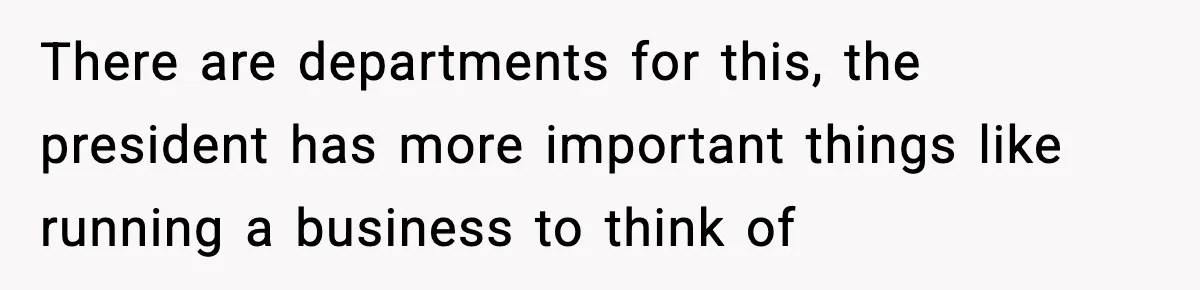 There are departments for this, the president has more important things like running a business to think of