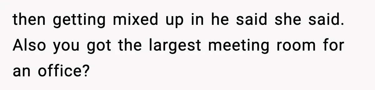 then getting mixed up in he said she said. Also you got the largest meeting room for an office?