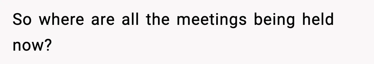 So where are all the meetings being held now?