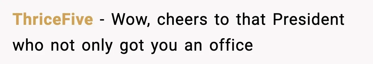 ThriceFive − Wow, cheers to that President who not only got you an office