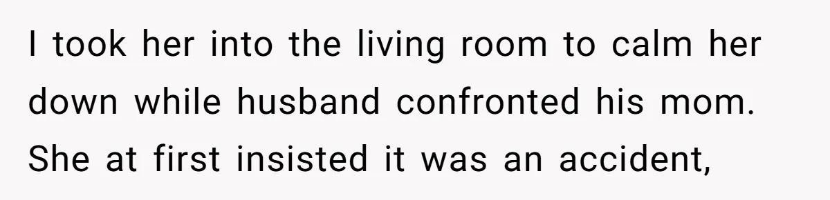 I took her into the living room to calm her down while husband confronted his mom. She at first insisted it was an accident,