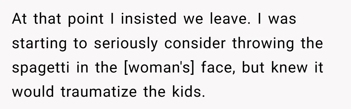 At that point I insisted we leave. I was starting to seriously consider throwing the spagetti in the [woman's] face, but knew it would traumatize the kids.