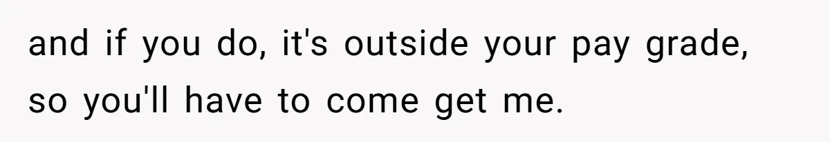 and if you do, it's outside your pay grade, so you'll have to come get me.