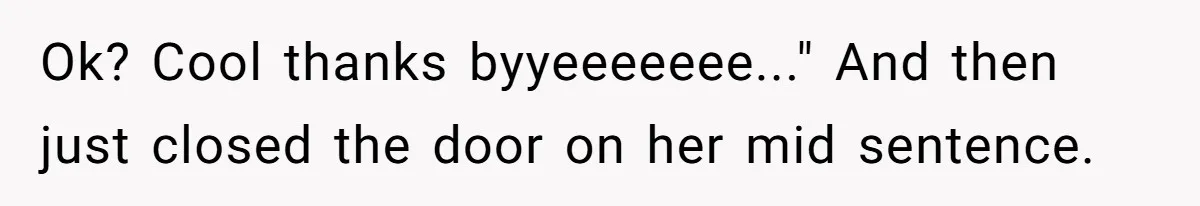 Ok? Cool thanks byyeeeeeee..." And then just closed the door on her mid sentence.