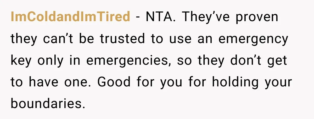 ImColdandImTired - NTA. They’ve proven they can’t be trusted to use an emergency key only in emergencies, so they don’t get to have one. Good for you for holding your...