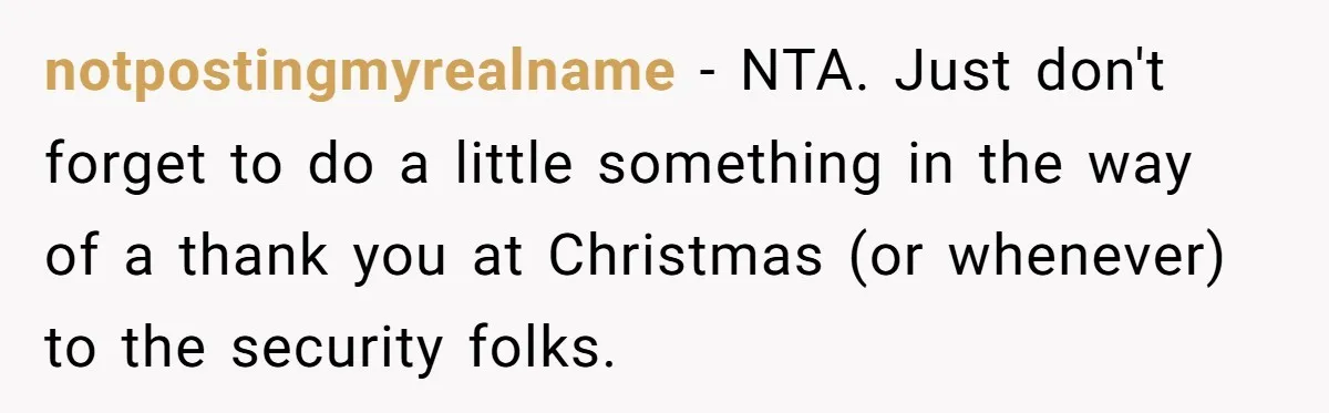 notpostingmyrealname - NTA. Just don't forget to do a little something in the way of a thank you at Christmas (or whenever) to the security folks.