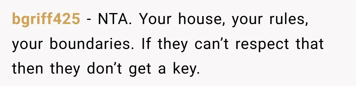 bgriff425 - NTA. Your house, your rules, your boundaries. If they can’t respect that then they don’t get a key.