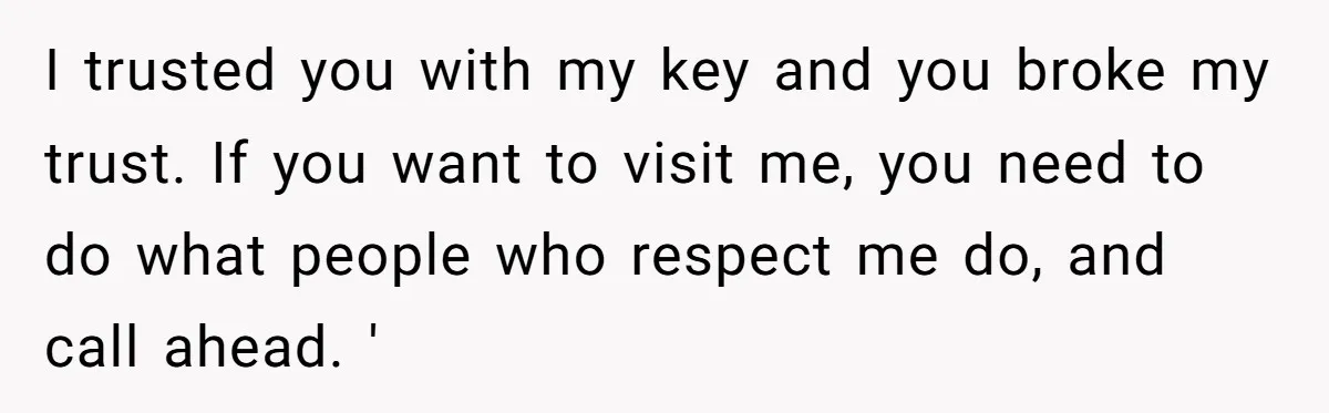 I trusted you with my key and you broke my trust. If you want to visit me, you need to do what people who respect me do, and call ahead....