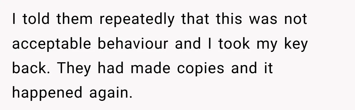 I told them repeatedly that this was not acceptable behaviour and I took my key back. They had made copies and it happened again.