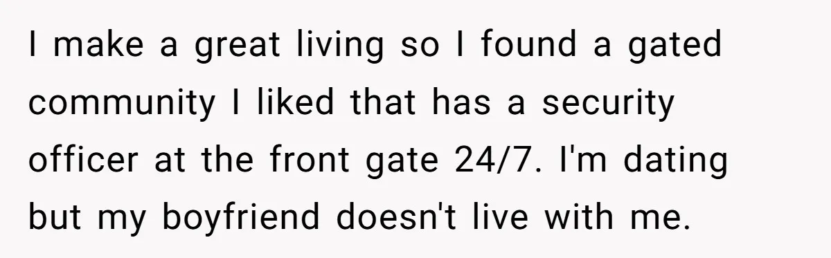 I make a great living so I found a gated community I liked that has a security officer at the front gate 24/7. I'm dating but my boyfriend doesn't live...