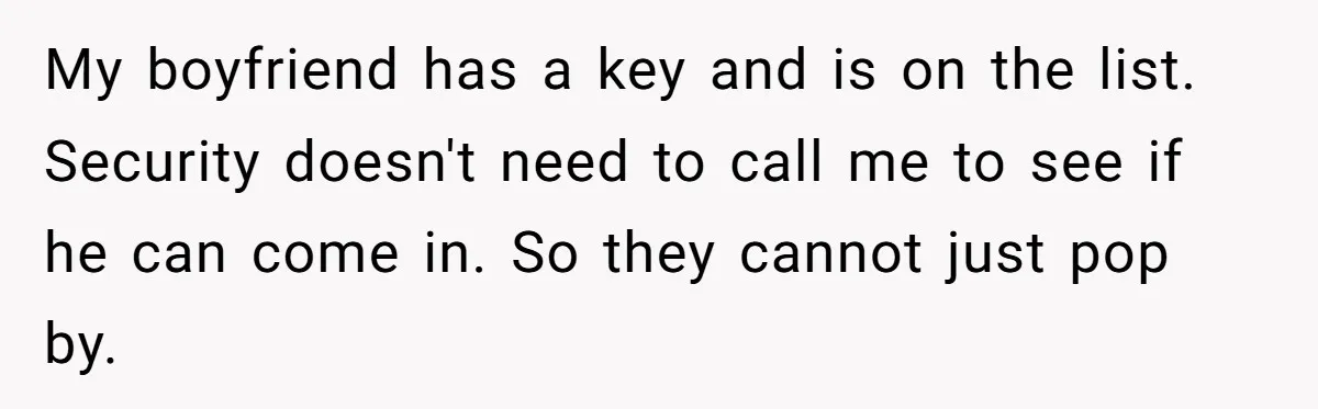 My boyfriend has a key and is on the list. Security doesn't need to call me to see if he can come in. So they cannot just pop by.