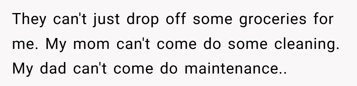 They can't just drop off some groceries for me. My mom can't come do some cleaning. My dad can't come do maintenance..