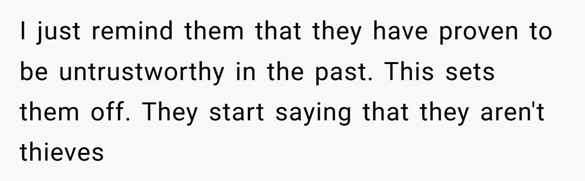 I just remind them that they have proven to be untrustworthy in the past. This sets them off. They start saying that they aren't thieves