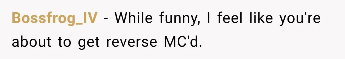 Bossfrog_IV − While funny, I feel like you're about to get reverse MC'd.