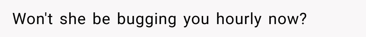 Won't she be bugging you hourly now?