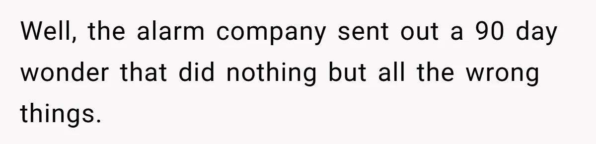 Well, the alarm company sent out a 90 day wonder that did nothing but all the wrong things.