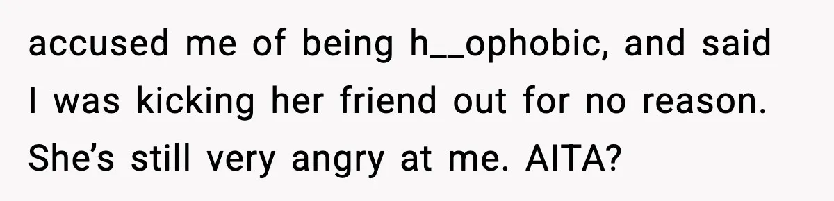 Parents Kick Daughter’s Lesbian Friend Out After ‘Kissing’ Incident accused me of being h__ophobic, and said I was kicking her friend out for no reason. She’s still very angry at me. AITA?