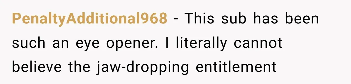 PenaltyAdditional968 - This sub has been such an eye opener. I literally cannot believe the jaw-dropping entitlement