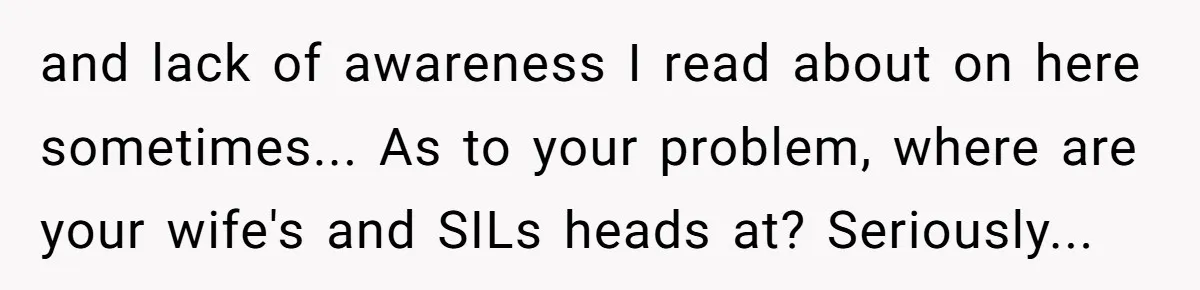 and lack of awareness I read about on here sometimes... As to your problem, where are your wife's and SILs heads at? Seriously...