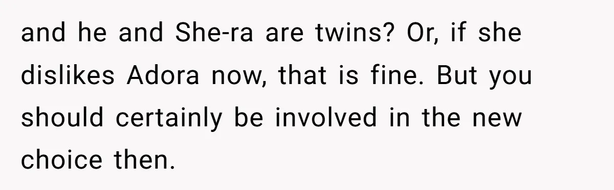 and he and She-ra are twins? Or, if she dislikes Adora now, that is fine. But you should certainly be involved in the new choice then.