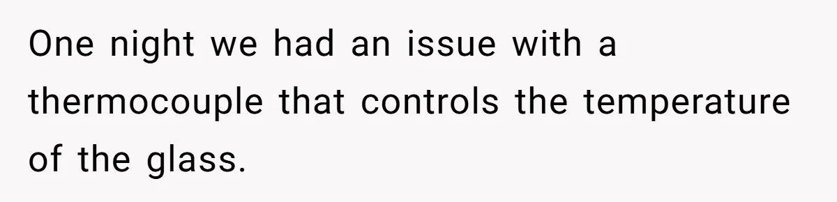 One night we had an issue with a thermocouple that controls the temperature of the glass.