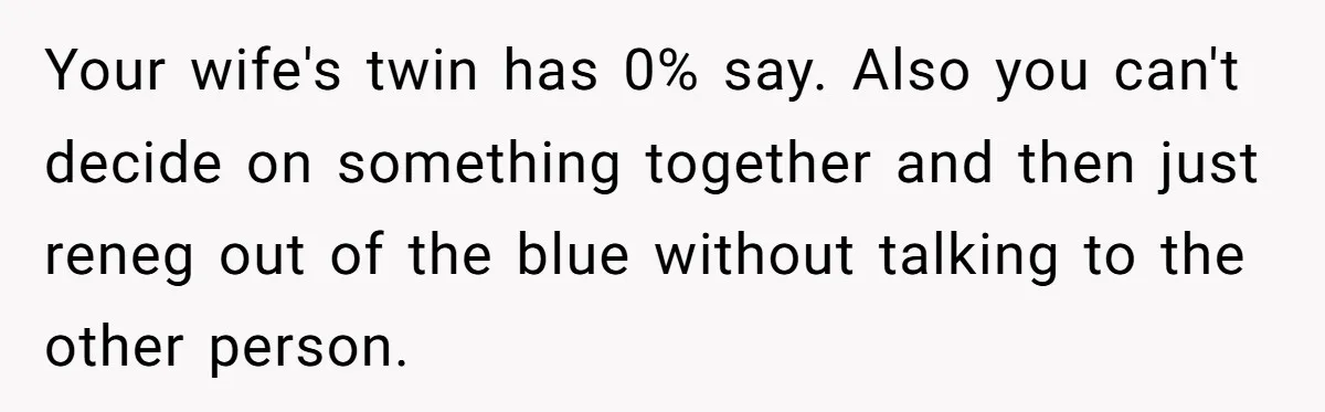 Your wife's twin has 0% say. Also you can't decide on something together and then just reneg out of the blue without talking to the other person.