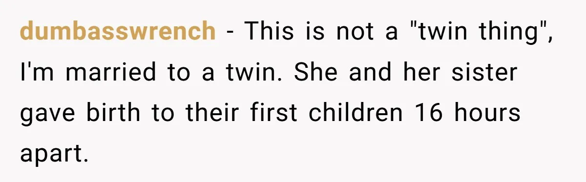 dumbasswrench - This is not a "twin thing", I'm married to a twin. She and her sister gave birth to their first children 16 hours apart.