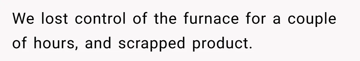 We lost control of the furnace for a couple of hours, and scrapped product.